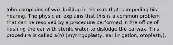 John complains of wax buildup in his ears that is impeding his hearing. The physician explains that this is a common problem that can be resolved by a procedure performed in the office of flushing the ear with sterile water to dislodge the earwax. This procedure is called a(n) (myringoplasty, ear irrigation, otoplasty).