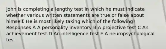 John is completing a lengthy test in which he must indicate whether various written statements are true or false about himself. He is most likely taking which of the following? Responses A A personality inventory B A projective test C An achievement test D An intelligence test E A neuropsychological test