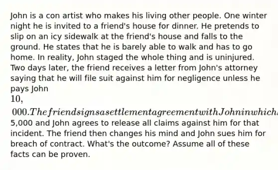 John is a con artist who makes his living other people. One winter night he is invited to a friend's house for dinner. He pretends to slip on an icy sidewalk at the friend's house and falls to the ground. He states that he is barely able to walk and has to go home. In reality, John staged the whole thing and is uninjured. Two days later, the friend receives a letter from John's attorney saying that he will file suit against him for negligence unless he pays John 10,000. The friend signs a settlement agreement with John in which he agrees to pay John5,000 and John agrees to release all claims against him for that incident. The friend then changes his mind and John sues him for breach of contract. What's the outcome? Assume all of these facts can be proven.