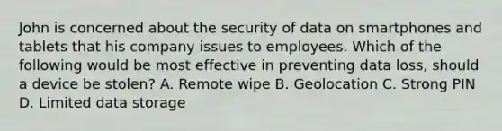 John is concerned about the security of data on smartphones and tablets that his company issues to employees. Which of the following would be most effective in preventing data loss, should a device be stolen? A. Remote wipe B. Geolocation C. Strong PIN D. Limited data storage