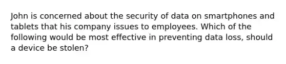 John is concerned about the security of data on smartphones and tablets that his company issues to employees. Which of the following would be most effective in preventing data loss, should a device be stolen?