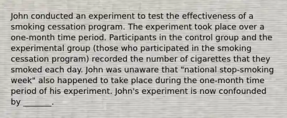 John conducted an experiment to test the effectiveness of a smoking cessation program. The experiment took place over a one-month time period. Participants in the control group and the experimental group (those who participated in the smoking cessation program) recorded the number of cigarettes that they smoked each day. John was unaware that "national stop-smoking week" also happened to take place during the one-month time period of his experiment. John's experiment is now confounded by _______.