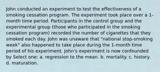 John conducted an experiment to test the effectiveness of a smoking cessation program. The experiment took place over a 1-month time period. Participants in the control group and the experimental group (those who participated in the smoking cessation program) recorded the number of cigarettes that they smoked each day. John was unaware that "national stop-smoking week" also happened to take place during the 1-month time period of his experiment. John's experiment is now confounded by​ Select one: a. regression to the mean. b. mortality. c. history. d. maturation.​