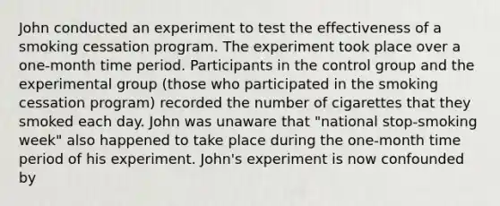 John conducted an experiment to test the effectiveness of a smoking cessation program. The experiment took place over a one-month time period. Participants in the control group and the experimental group (those who participated in the smoking cessation program) recorded the number of cigarettes that they smoked each day. John was unaware that "national stop-smoking week" also happened to take place during the one-month time period of his experiment. John's experiment is now confounded by