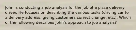 John is conducting a job analysis for the job of a pizza delivery driver. He focuses on describing the various tasks (driving car to a delivery address, giving customers correct change, etc.). Which of the following describes John's approach to job analysis?