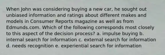 When John was considering buying a new car, he sought out unbiased information and ratings about different makes and models in Consumer Reports magazine as well as from Edmunds.com. Which of the following corresponds most closely to this aspect of the decision process? a. impulse buying b. internal search for information c. external search for information d. needs recognition e. experiential search for information