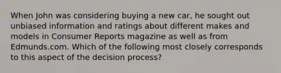 When John was considering buying a new car, he sought out unbiased information and ratings about different makes and models in Consumer Reports magazine as well as from Edmunds.com. Which of the following most closely corresponds to this aspect of the decision process?