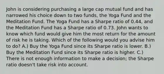 John is considering purchasing a large cap mutual fund and has narrowed his choice down to two funds, the Yoga Fund and the Meditation Fund. The Yoga Fund has a Sharpe ratio of 0.44, and the Meditation Fund has a Sharpe ratio of 0.73. John wants to know which fund would give him the most return for the amount of risk he is taking. Which of the following would you advise him to do? A.) Buy the Yoga Fund since its Sharpe ratio is lower. B.) Buy the Meditation Fund since its Sharpe ratio is higher. C.) There is not enough information to make a decision; the Sharpe ratio doesn't take risk into account.