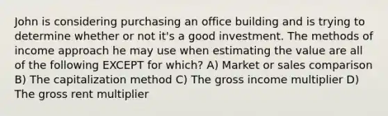 John is considering purchasing an office building and is trying to determine whether or not it's a good investment. The methods of income approach he may use when estimating the value are all of the following EXCEPT for which? A) Market or sales comparison B) The capitalization method C) The gross income multiplier D) The gross rent multiplier