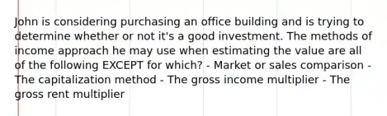 John is considering purchasing an office building and is trying to determine whether or not it's a good investment. The methods of income approach he may use when estimating the value are all of the following EXCEPT for which? - Market or sales comparison - The capitalization method - The gross income multiplier - The gross rent multiplier