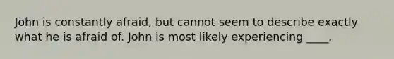 John is constantly afraid, but cannot seem to describe exactly what he is afraid of. John is most likely experiencing ____.