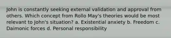 John is constantly seeking external validation and approval from others. Which concept from Rollo May's theories would be most relevant to John's situation? a. Existential anxiety b. Freedom c. Daimonic forces d. Personal responsibility