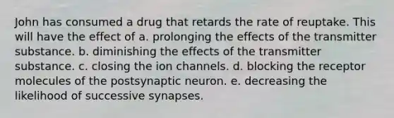 John has consumed a drug that retards the rate of reuptake. This will have the effect of a. prolonging the effects of the transmitter substance. b. diminishing the effects of the transmitter substance. c. closing the ion channels. d. blocking the receptor molecules of the postsynaptic neuron. e. decreasing the likelihood of successive synapses.