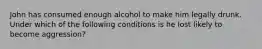 John has consumed enough alcohol to make him legally drunk. Under which of the following conditions is he lost likely to become aggression?