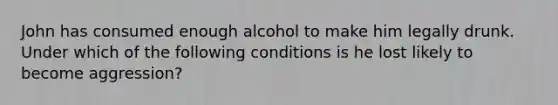 John has consumed enough alcohol to make him legally drunk. Under which of the following conditions is he lost likely to become aggression?