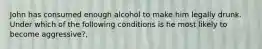 John has consumed enough alcohol to make him legally drunk. Under which of the following conditions is he most likely to become aggressive?,