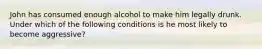 John has consumed enough alcohol to make him legally drunk. Under which of the following conditions is he most likely to become aggressive?