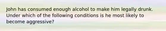 John has consumed enough alcohol to make him legally drunk. Under which of the following conditions is he most likely to become aggressive?