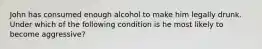 John has consumed enough alcohol to make him legally drunk. Under which of the following condition is he most likely to become aggressive?