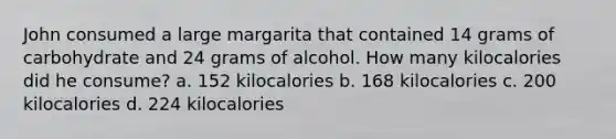 John consumed a large margarita that contained 14 grams of carbohydrate and 24 grams of alcohol. How many kilocalories did he consume? a. 152 kilocalories b. 168 kilocalories c. 200 kilocalories d. 224 kilocalories