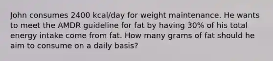 John consumes 2400 kcal/day for weight maintenance. He wants to meet the AMDR guideline for fat by having 30% of his total energy intake come from fat. How many grams of fat should he aim to consume on a daily basis?