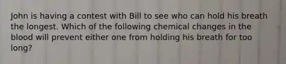 John is having a contest with Bill to see who can hold his breath the longest. Which of the following chemical changes in the blood will prevent either one from holding his breath for too long?