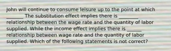 John will continue to consume leisure up to the point at which​ _______ The substitution effect implies there is ________ relationship between the wage rate and the quantity of labor supplied. While the income effect implies there is ______ relationship between wage rate and the quantity of labor supplied. Which of the following statements is not​ correct?