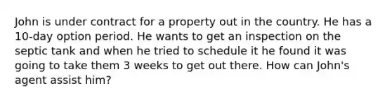 John is under contract for a property out in the country. He has a 10-day option period. He wants to get an inspection on the septic tank and when he tried to schedule it he found it was going to take them 3 weeks to get out there. How can John's agent assist him?