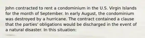 John contracted to rent a condominium in the U.S. Virgin Islands for the month of September. In early August, the condominium was destroyed by a hurricane. The contract contained a clause that the parties' obligations would be discharged in the event of a natural disaster. In this situation: