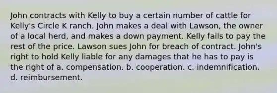 John contracts with Kelly to buy a certain number of cattle for Kelly's Circle K ranch. John makes a deal with Lawson, the owner of a local herd, and makes a down payment. Kelly fails to pay the rest of the price. Lawson sues John for breach of contract. John's right to hold Kelly liable for any damages that he has to pay is the right of a. compensation. b. cooperation. c. indemnification. d. reimbursement.