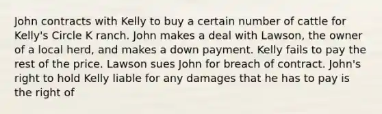 John contracts with Kelly to buy a certain number of cattle for Kelly's Circle K ranch. John makes a deal with Lawson, the owner of a local herd, and makes a down payment. Kelly fails to pay the rest of the price. Lawson sues John for breach of contract. John's right to hold Kelly liable for any damages that he has to pay is the right of