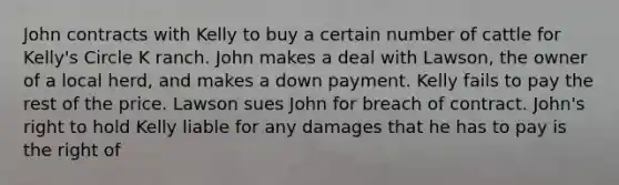 John contracts with Kelly to buy a certain number of cattle for Kelly's Circle K ranch. John makes a deal with Lawson, the owner of a local herd, and makes a down payment. Kelly fails to pay the rest of the price. Lawson sues John for breach of contract. John's right to hold Kelly liable for any damages that he has to pay is the right of​