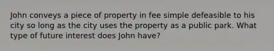 John conveys a piece of property in fee simple defeasible to his city so long as the city uses the property as a public park. What type of future interest does John have?