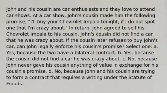 John and his cousin are car enthusiasts and they love to attend car shows. At a car show, John's cousin made him the following promise, "I'll buy your Chevrolet Impala tonight, if I do not spot one that I'm crazy about." In return, John agreed to sell his Chevrolet Impala to his cousin. John's cousin did not find a car that he was crazy about. If the cousin later refuses to buy John's car, can John legally enforce his cousin's promise? Select one: a. Yes, because the two have a bilateral contract. b. Yes, because the cousin did not find a car he was crazy about. c. No, because John never gave his cousin anything of value in exchange for his cousin's promise. d. No, because John and his cousin are trying to form a contract that requires a writing under the Statute of Frauds.