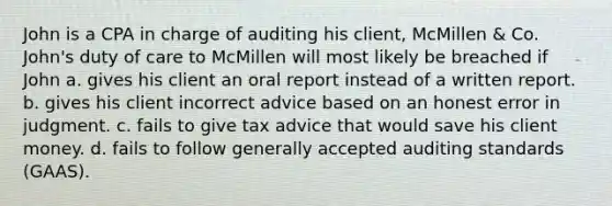 John is a CPA in charge of auditing his client, McMillen & Co. John's duty of care to McMillen will most likely be breached if John a. gives his client an oral report instead of a written report. b. gives his client incorrect advice based on an honest error in judgment. c. fails to give tax advice that would save his client money. d. fails to follow generally accepted auditing standards (GAAS).