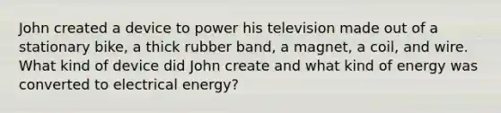 John created a device to power his television made out of a stationary bike, a thick rubber band, a magnet, a coil, and wire. What kind of device did John create and what kind of energy was converted to electrical energy?