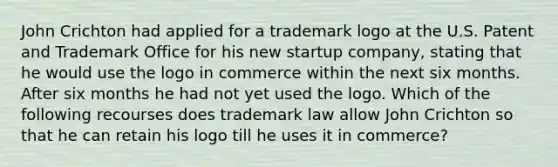 John Crichton had applied for a trademark logo at the U.S. Patent and Trademark Office for his new startup company, stating that he would use the logo in commerce within the next six months. After six months he had not yet used the logo. Which of the following recourses does trademark law allow John Crichton so that he can retain his logo till he uses it in commerce?