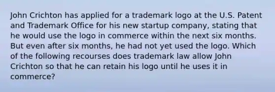 John Crichton has applied for a trademark logo at the U.S. Patent and Trademark Office for his new startup company, stating that he would use the logo in commerce within the next six months. But even after six months, he had not yet used the logo. Which of the following recourses does trademark law allow John Crichton so that he can retain his logo until he uses it in commerce?