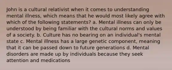 John is a cultural relativist when it comes to understanding mental illness, which means that he would most likely agree with which of the following statements? a. Mental illness can only be understood by being familiar with the cultural norms and values of a society. b. Culture has no bearing on an individual's mental state c. Mental illness has a large genetic component, meaning that it can be passed down to future generations d. Mental disorders are made up by individuals because they seek attention and medications