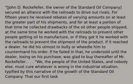 "[John D. Rockefeller, the owner of the Standard Oil Company] secured an alliance with the railroads to drive out rivals. For fifteen years he received rebates of varying amounts on at least the greater part of his shipments, and for at least a portion of that time he collected drawbacks of the oil other people shipped; at the same time he worked with the railroads to prevent other people getting oil to manufacture, or if they got it he worked with the railroads to prevent the shipment of the product. If it reached a dealer, he did his utmost to bully or wheedle him to countermand his order. If he failed in that, he undersold until the dealer, losing on his purchase, was glad to buy thereafter of Mr. Rockefeller. . . . "We, the people of the United States, and nobody else, must cure whatever is wrong in the industrial situation, typified by this narrative of the growth of the Standard Oil Company. That our first task