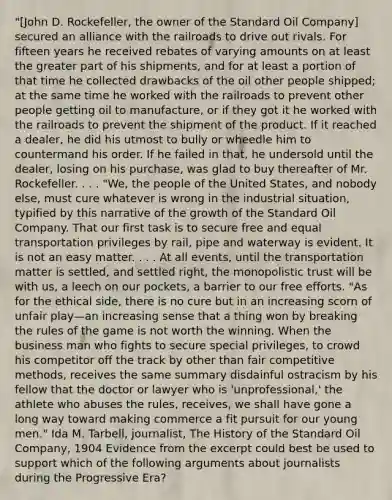 "[John D. Rockefeller, the owner of the Standard Oil Company] secured an alliance with the railroads to drive out rivals. For fifteen years he received rebates of varying amounts on at least the greater part of his shipments, and for at least a portion of that time he collected drawbacks of the oil other people shipped; at the same time he worked with the railroads to prevent other people getting oil to manufacture, or if they got it he worked with the railroads to prevent the shipment of the product. If it reached a dealer, he did his utmost to bully or wheedle him to countermand his order. If he failed in that, he undersold until the dealer, losing on his purchase, was glad to buy thereafter of Mr. Rockefeller. . . . "We, the people of the United States, and nobody else, must cure whatever is wrong in the industrial situation, typified by this narrative of the growth of the Standard Oil Company. That our first task is to secure free and equal transportation privileges by rail, pipe and waterway is evident. It is not an easy matter. . . . At all events, until the transportation matter is settled, and settled right, the monopolistic trust will be with us, a leech on our pockets, a barrier to our free efforts. "As for the ethical side, there is no cure but in an increasing scorn of unfair play—an increasing sense that a thing won by breaking the rules of the game is not worth the winning. When the business man who fights to secure special privileges, to crowd his competitor off the track by other than fair competitive methods, receives the same summary disdainful ostracism by his fellow that the doctor or lawyer who is 'unprofessional,' the athlete who abuses the rules, receives, we shall have gone a long way toward making commerce a fit pursuit for our young men." Ida M. Tarbell, journalist, The History of the Standard Oil Company, 1904 Evidence from the excerpt could best be used to support which of the following arguments about journalists during the Progressive Era?