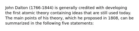 John Dalton (1766-1844) is generally credited with developing the first atomic theory containing ideas that are still used today. The main points of his theory, which he proposed in 1808, can be summarized in the following five statements: