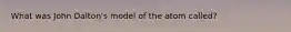 What was John Dalton's model of the atom called?