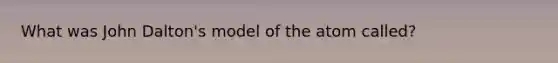 What was John Dalton's model of the atom called?