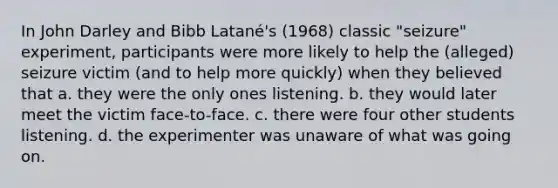 In John Darley and Bibb Latané's (1968) classic "seizure" experiment, participants were more likely to help the (alleged) seizure victim (and to help more quickly) when they believed that a. they were the only ones listening. b. they would later meet the victim face-to-face. c. there were four other students listening. d. the experimenter was unaware of what was going on.