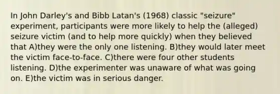 In John Darley's and Bibb Latan's (1968) classic "seizure" experiment, participants were more likely to help the (alleged) seizure victim (and to help more quickly) when they believed that A)they were the only one listening. B)they would later meet the victim face-to-face. C)there were four other students listening. D)the experimenter was unaware of what was going on. E)the victim was in serious danger.