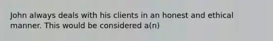 John always deals with his clients in an honest and ethical manner. This would be considered a(n)