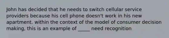 John has decided that he needs to switch cellular service providers because his cell phone doesn't work in his new apartment. within the context of the model of consumer decision making, this is an example of _____ need recognition