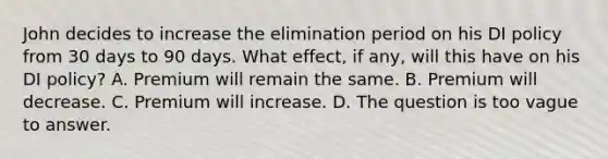 John decides to increase the elimination period on his DI policy from 30 days to 90 days. What effect, if any, will this have on his DI policy? A. Premium will remain the same. B. Premium will decrease. C. Premium will increase. D. The question is too vague to answer.