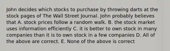 John decides which stocks to purchase by throwing darts at the stock pages of The Wall Street Journal. John probably believes that A. stock prices follow a random walk. B. the stock market uses information efficiently C. it is better to own stock in many companies than it is to own stock in a few companies D. All of the above are correct. E. None of the above is correct